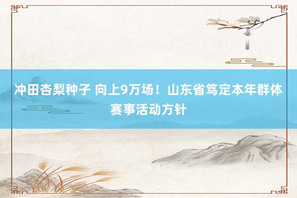 冲田杏梨种子 向上9万场！山东省笃定本年群体赛事活动方针