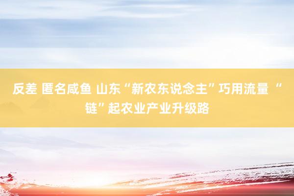 反差 匿名咸鱼 山东“新农东说念主”巧用流量 “链”起农业产业升级路