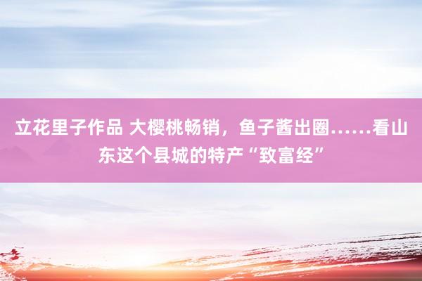 立花里子作品 大樱桃畅销，鱼子酱出圈……看山东这个县城的特产“致富经”