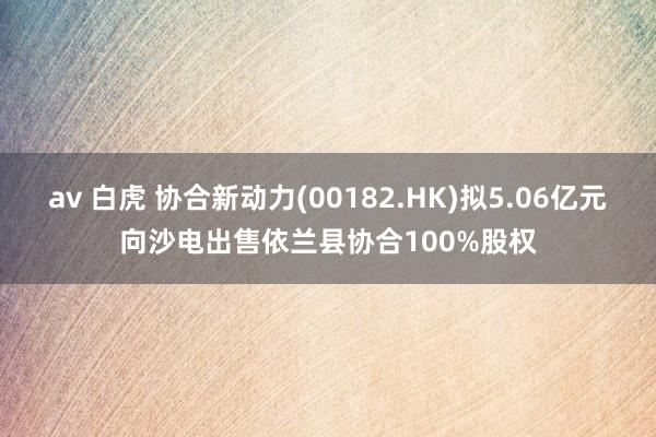 av 白虎 协合新动力(00182.HK)拟5.06亿元向沙电出售依兰县协合100%股权
