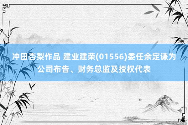 冲田杏梨作品 建业建荣(01556)委任余定谦为公司布告、财务总监及授权代表