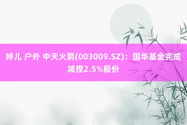 婷儿 户外 中天火箭(003009.SZ)：国华基金完成减捏2.5%股份