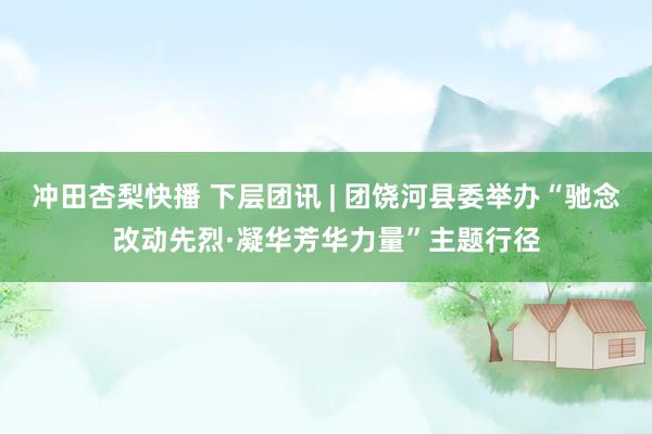 冲田杏梨快播 下层团讯 | 团饶河县委举办“驰念改动先烈·凝华芳华力量”主题行径