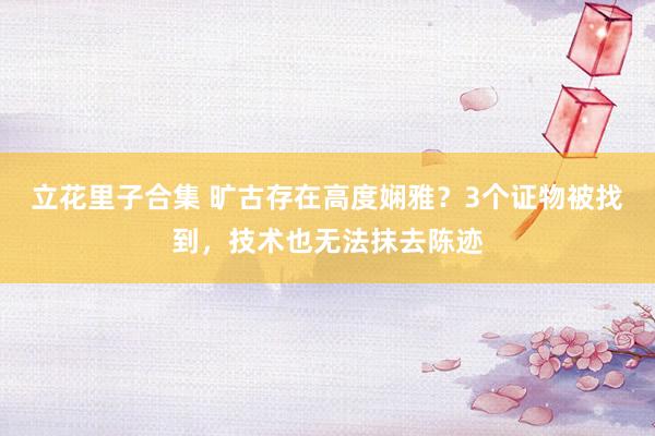 立花里子合集 旷古存在高度娴雅？3个证物被找到，技术也无法抹去陈迹