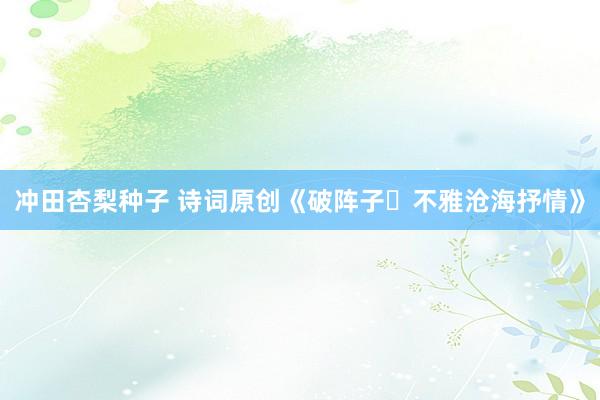 冲田杏梨种子 诗词原创《破阵子・不雅沧海抒情》