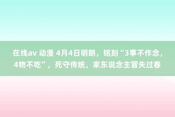 在线av 动漫 4月4日明朗，铭刻“3事不作念，4物不吃”，死守传统，家东说念主冒失过春