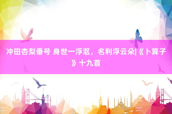 冲田杏梨番号 身世一浮沤，名利浮云朵|《卜算子》十九首