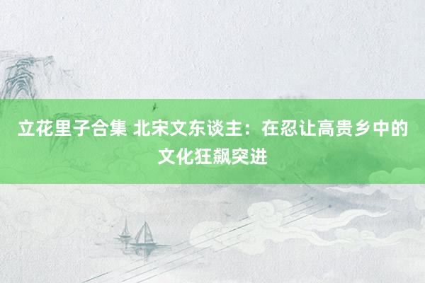立花里子合集 北宋文东谈主：在忍让高贵乡中的文化狂飙突进
