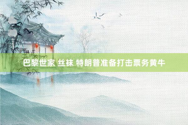 巴黎世家 丝袜 特朗普准备打击票务黄牛