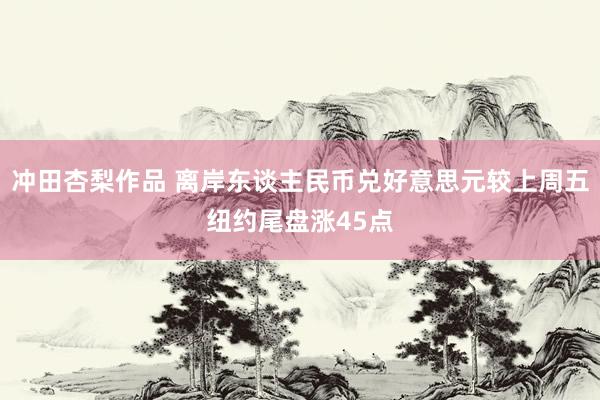 冲田杏梨作品 离岸东谈主民币兑好意思元较上周五纽约尾盘涨45点