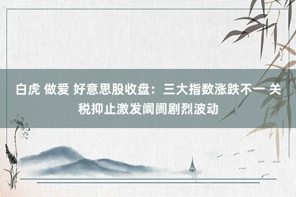 白虎 做爱 好意思股收盘：三大指数涨跌不一 关税抑止激发阛阓剧烈波动