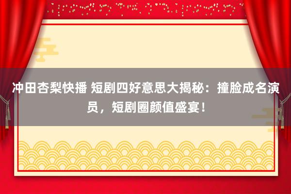 冲田杏梨快播 短剧四好意思大揭秘：撞脸成名演员，短剧圈颜值盛宴！