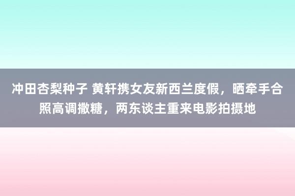 冲田杏梨种子 黄轩携女友新西兰度假，晒牵手合照高调撒糖，两东谈主重来电影拍摄地