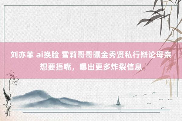 刘亦菲 ai换脸 雪莉哥哥曝金秀贤私行辩论母亲想要捂嘴，曝出更多炸裂信息