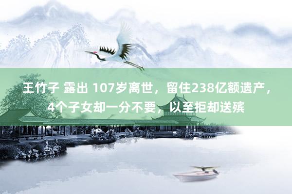 王竹子 露出 107岁离世，留住238亿额遗产，4个子女却一分不要，以至拒却送殡