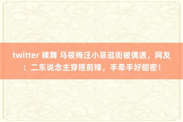 twitter 裸舞 马筱梅汪小菲逛街被偶遇，网友：二东说念主穿搭前锋，手牵手好甜密！