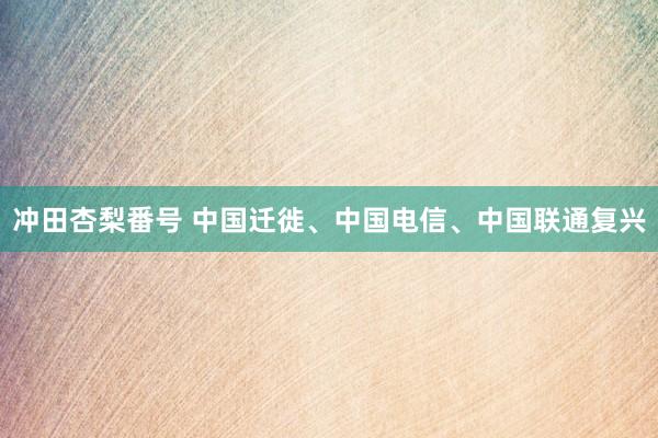 冲田杏梨番号 中国迁徙、中国电信、中国联通复兴