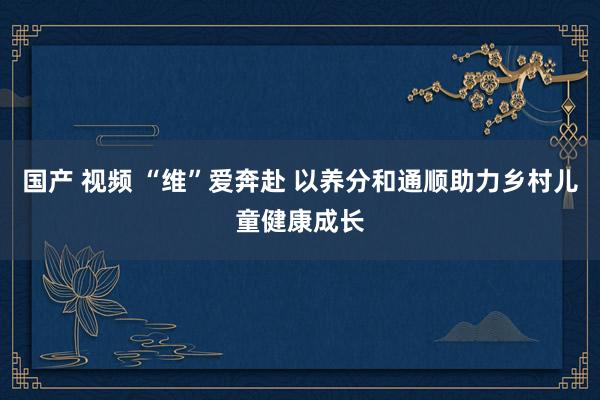 国产 视频 “维”爱奔赴 以养分和通顺助力乡村儿童健康成长