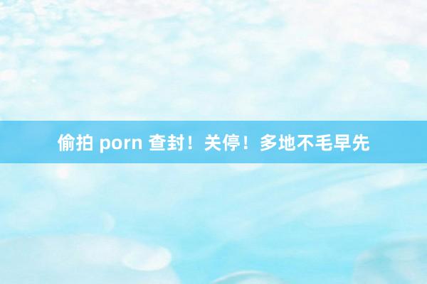 偷拍 porn 查封！关停！多地不毛早先