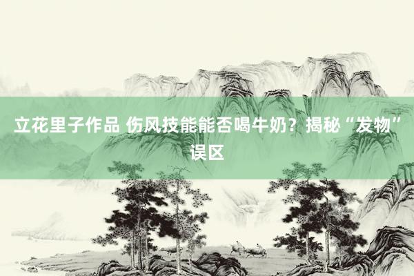 立花里子作品 伤风技能能否喝牛奶？揭秘“发物”误区
