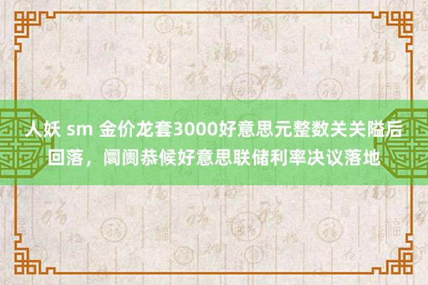 人妖 sm 金价龙套3000好意思元整数关关隘后回落，阛阓恭候好意思联储利率决议落地