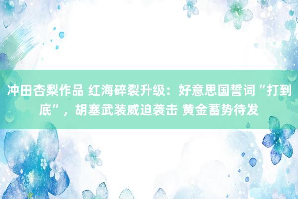 冲田杏梨作品 红海碎裂升级：好意思国誓词“打到底”，胡塞武装威迫袭击 黄金蓄势待发