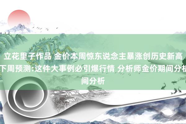 立花里子作品 金价本周惊东说念主暴涨创历史新高 下周预测:这件大事例必引爆行情 分析师金价期间分析