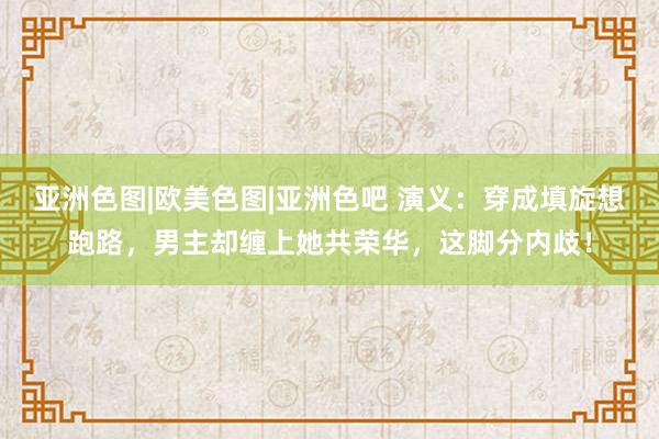 亚洲色图|欧美色图|亚洲色吧 演义：穿成填旋想跑路，男主却缠上她共荣华，这脚分内歧！