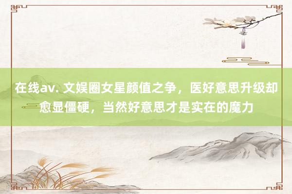 在线av. 文娱圈女星颜值之争，医好意思升级却愈显僵硬，当然好意思才是实在的魔力