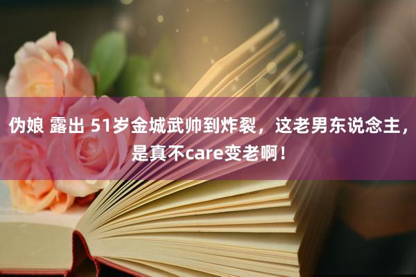 伪娘 露出 51岁金城武帅到炸裂，这老男东说念主，是真不care变老啊！
