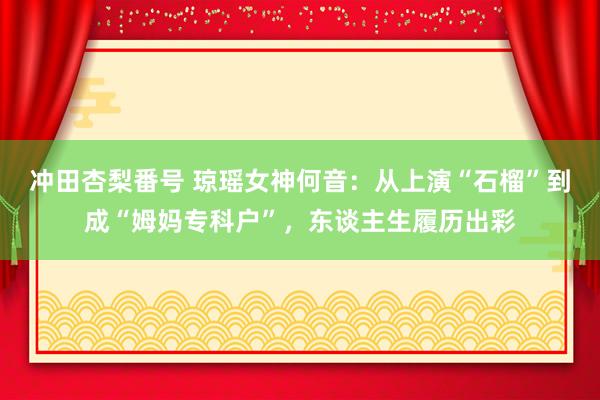 冲田杏梨番号 琼瑶女神何音：从上演“石榴”到成“姆妈专科户”，东谈主生履历出彩