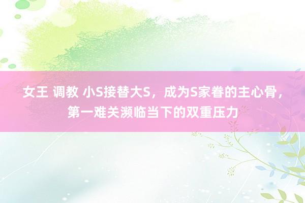 女王 调教 小S接替大S，成为S家眷的主心骨，第一难关濒临当下的双重压力