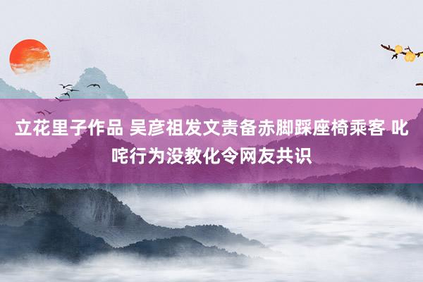 立花里子作品 吴彦祖发文责备赤脚踩座椅乘客 叱咤行为没教化令网友共识