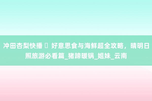 冲田杏梨快播 ​好意思食与海鲜超全攻略，晴明日照旅游必看篇_猪蹄暖锅_姐妹_云南