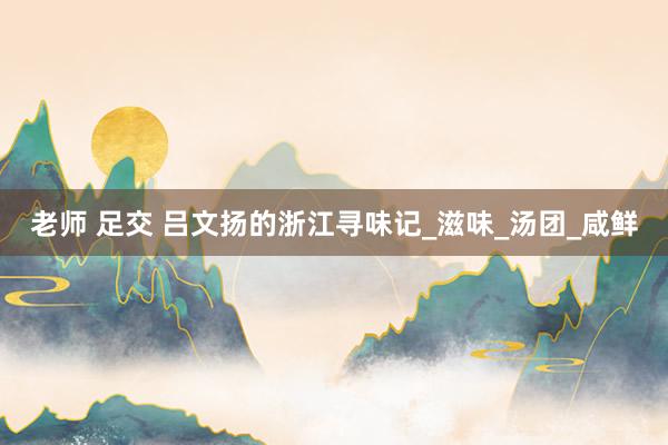老师 足交 吕文扬的浙江寻味记_滋味_汤团_咸鲜