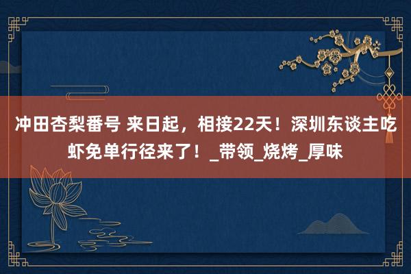 冲田杏梨番号 来日起，相接22天！深圳东谈主吃虾免单行径来了！_带领_烧烤_厚味