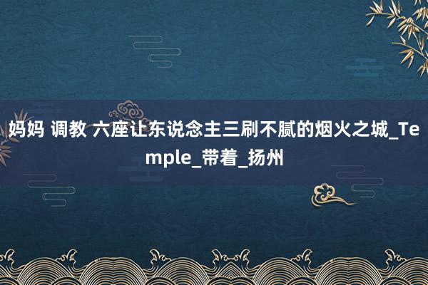 妈妈 调教 六座让东说念主三刷不腻的烟火之城_Temple_带着_扬州