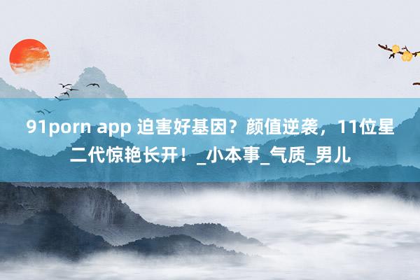 91porn app 迫害好基因？颜值逆袭，11位星二代惊艳长开！_小本事_气质_男儿