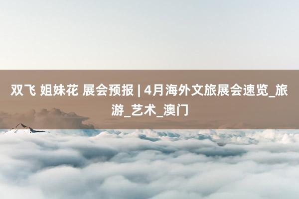 双飞 姐妹花 展会预报 | 4月海外文旅展会速览_旅游_艺术_澳门