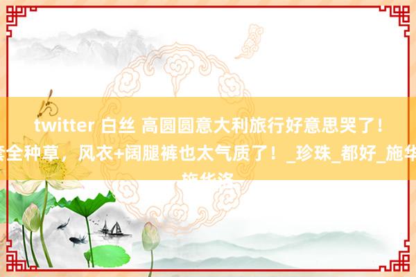 twitter 白丝 高圆圆意大利旅行好意思哭了！5套全种草，风衣+阔腿裤也太气质了！_珍珠_都好_施华洛