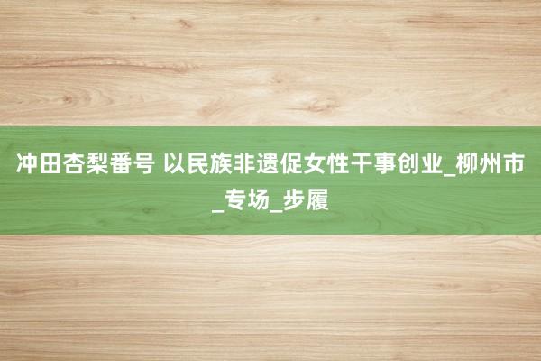 冲田杏梨番号 以民族非遗促女性干事创业_柳州市_专场_步履