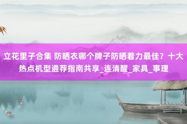 立花里子合集 防晒衣哪个牌子防晒着力最佳？十大热点机型遴荐指南共享_连清醒_家具_事理