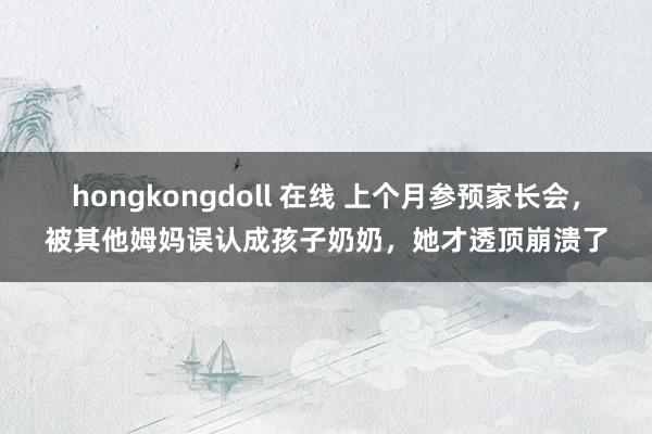 hongkongdoll 在线 上个月参预家长会，被其他姆妈误认成孩子奶奶，她才透顶崩溃了