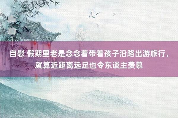 自慰 假期里老是念念着带着孩子沿路出游旅行，就算近距离远足也令东谈主羡慕