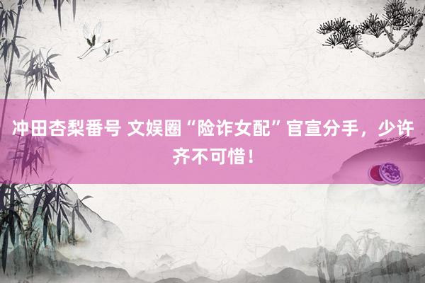 冲田杏梨番号 文娱圈“险诈女配”官宣分手，少许齐不可惜！