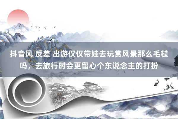 抖音风 反差 出游仅仅带娃去玩赏风景那么毛糙吗，去旅行时会更留心个东说念主的打扮