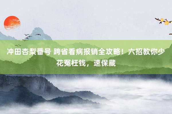 冲田杏梨番号 跨省看病报销全攻略！六招教你少花冤枉钱，速保藏
