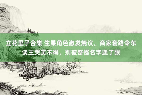 立花里子合集 生果角色激发烧议，商家套路令东谈主哭笑不得，别被奇怪名字迷了眼
