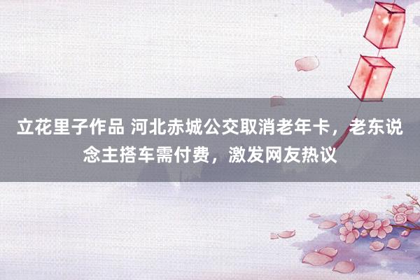 立花里子作品 河北赤城公交取消老年卡，老东说念主搭车需付费，激发网友热议