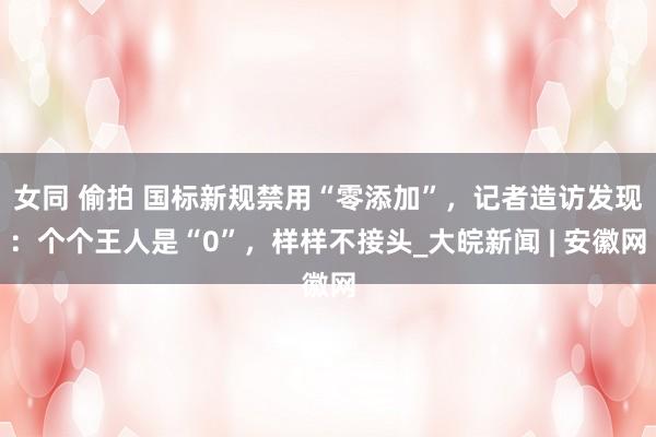 女同 偷拍 国标新规禁用“零添加”，记者造访发现：个个王人是“0”，样样不接头_大皖新闻 | 安徽网